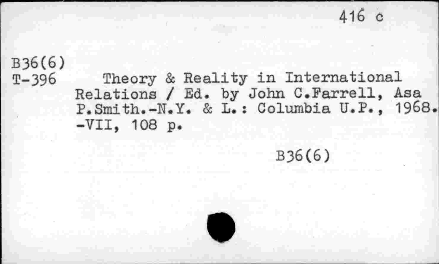 ﻿41& c
B36(6) T-396
Theory & Reality in International Relations / Ed. by John G.Farrell, Asa P.Smith.-N.Y. & L.: Columbia U.P., 1968. -VII, 108 p.
B36(6)